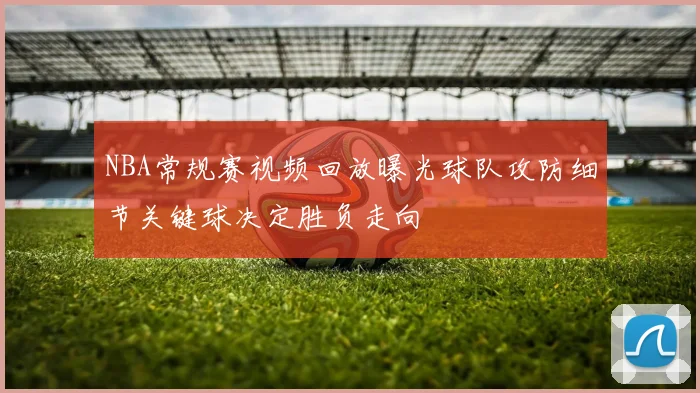 NBA常规赛视频回放曝光球队攻防细节关键球决定胜负走向